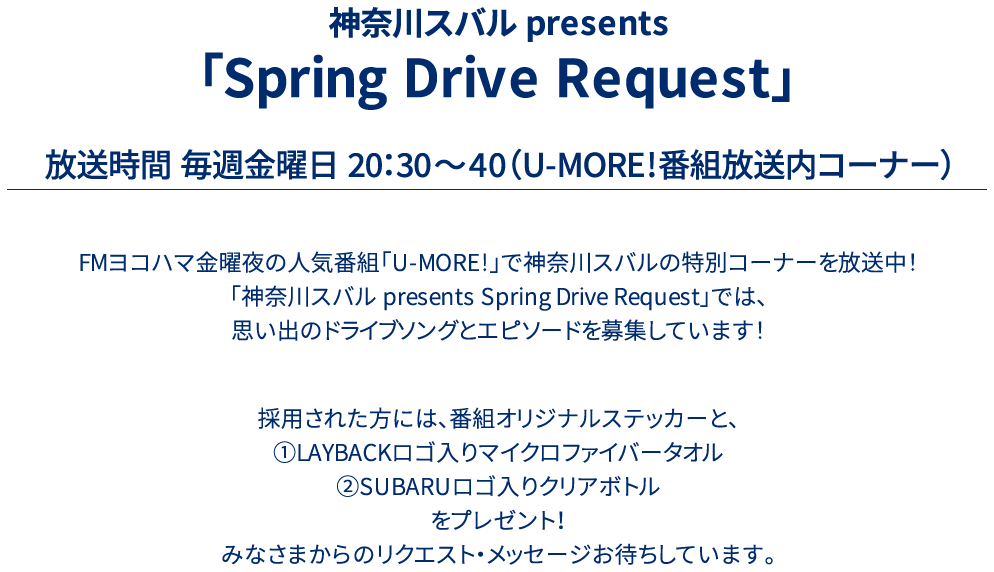 神奈川スバル presents 「Drive Song Request」放送時間 毎週金曜日 20：30～40（U-MORE!番組放送内コーナー）FMヨコハマ金曜夜の人気番組「U-MORE!」で神奈川スバルの特別コーナーを放送中！「神奈川スバル presents Drive Song Request」では、思い出のドライブソングとエピソードを募集しています！採用された方には、番組オリジナルステッカーと、①LAYBACKロゴ入りマイクロファイバータオル②SUBARUロゴ入りクリアボトルをプレゼント！みなさまからのリクエスト・メッセージお待ちしています。