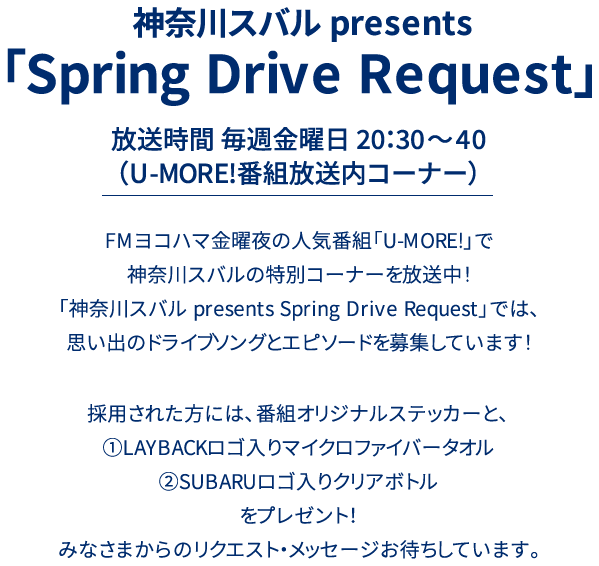 神奈川スバル presents 「Drive Song Request」放送時間 毎週金曜日 20：30～40（U-MORE!番組放送内コーナー）FMヨコハマ金曜夜の人気番組「U-MORE!」で神奈川スバルの特別コーナーを放送中！「神奈川スバル presents Drive Song Request」では、思い出のドライブソングとエピソードを募集しています！採用された方には、番組オリジナルステッカーと、①LAYBACKロゴ入りマイクロファイバータオル②SUBARUロゴ入りクリアボトルをプレゼント！みなさまからのリクエスト・メッセージお待ちしています。