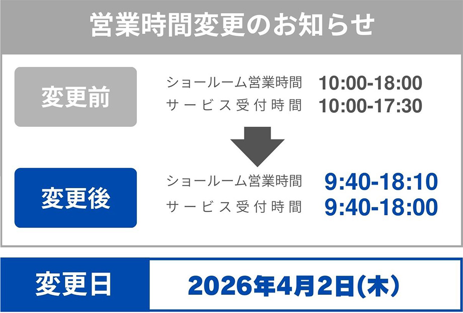 変更前：ショールーム営業時間 10:00-18:00 サービス受付時間 10:00-17:30 変更後：ショールーム営業時間 9:40-18:10 サービス受付時間 9:40-18:00 変更日：2026年4月2日（木）