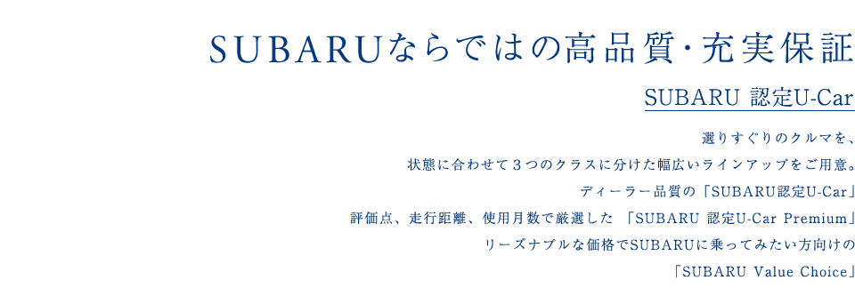 SUBARU 認定U-Car 選りすぐりのクルマを、状態に合わせて３つのクラスに分けた幅広いラインアップをご用意。ディーラー品質の「SUBARU認定U-Car」評価点、走行距離、使用月数で厳選した「SUBARU 認定U-Car Premium」リーズナブルな価格でSUBARUに乗ってみたい方向けの「SUBARU Value Choice」