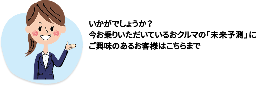 いかがでしょうか？今お乗りいただいているおクルマの「未来予測」にご興味のあるお客様はこちらまで