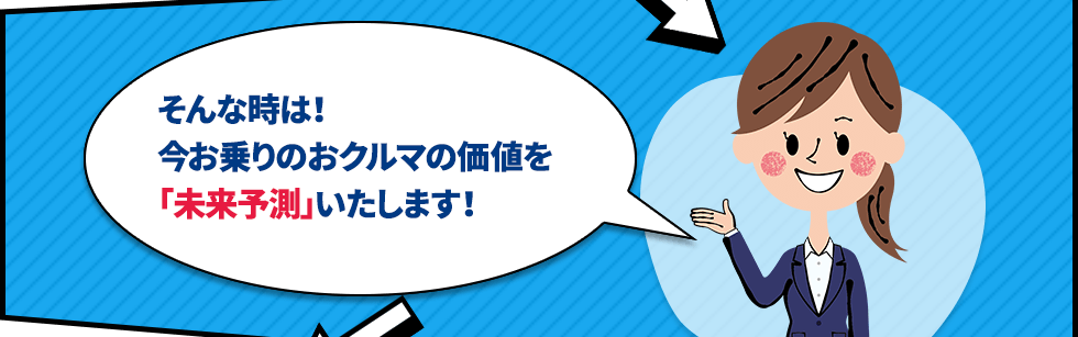 そんな時は！今お乗りのおクルマの価値を「未来予測」いたします！