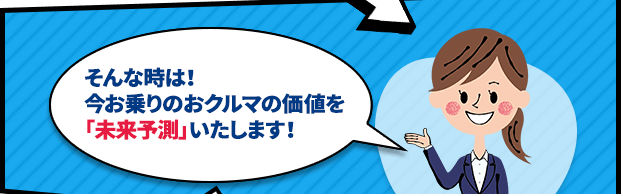 そんな時は！今お乗りのおクルマの価値を「未来予測」いたします！