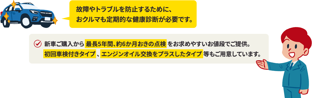 故障やトラブルを防止するために、おクルマも定期的な健康診断が必要です新車ご購入から 最長5年間、約6か月おきの点検 をお求めやすいお値段でご提供。初回車検付きタイプ 、 エンジンオイル交換をプラスしたタイプ 等もご用意しています。