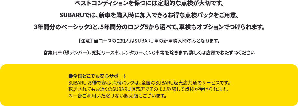 ベストコンディションを保つには定期的な点検が大切です。SUBARUでは、新車を購入時に加入できるお得な点検パックをご用意。3年間分のベーシック3と、5年間分のロング5から選べて、車検もオプションでつけられます。