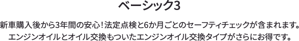 ベーシック3 新車購入後から3年間の安心！法定点検と6か月ごとのセーフティチェックが含まれます。エンジンオイルとオイル交換もついたエンジンオイル交換タイプがさらにお得です。