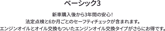 ベーシック3 新車購入後から3年間の安心！法定点検と6か月ごとのセーフティチェックが含まれます。エンジンオイルとオイル交換もついたエンジンオイル交換タイプがさらにお得です。