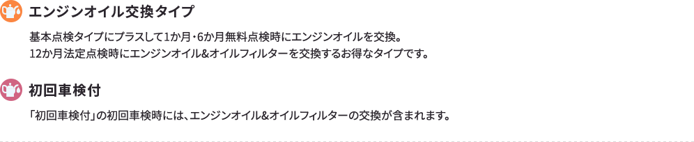 オイル交換タイプ 基本点検タイプにプラスして1か月・6か月無料点検時にエンジンオイルを交換。12か月法定点検時にエンジンオイル&オイルフィルターを交換するお得なタイプです。 初回車検付 「初回車検付」の初回車検時には、エンジンオイル&オイルフィルターの交換が含まれます。