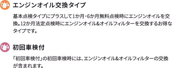 オイル交換タイプ 基本点検タイプにプラスして1か月・6か月無料点検時にエンジンオイルを交換。12か月法定点検時にエンジンオイル&オイルフィルターを交換するお得なタイプです。 初回車検付 「初回車検付」の初回車検時には、エンジンオイル&オイルフィルターの交換が含まれます。