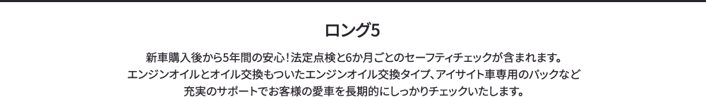 ロング5 新車購入後から5年間の安心！法定点検と6か月ごとのセーフティチェックが含まれます。エンジンオイルとオイル交換もついたエンジンオイル交換タイプ、アイサイト車専用のパックなど充実のサポートでお客様の愛車を長期的にしっかりチェックいたします。