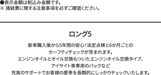 ロング5 新車購入後から5年間の安心！法定点検と6か月ごとのセーフティチェックが含まれます。エンジンオイルとオイル交換もついたエンジンオイル交換タイプ、アイサイト車専用のパックなど充実のサポートでお客様の愛車を長期的にしっかりチェックいたします。