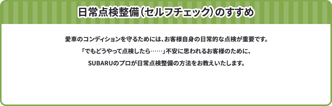 日常点検整備（セルフチェック）のすすめ 愛車のコンディションを守るためには、お客様自身の日常的な点検が重要です。「でもどうやって点検したら……」不安に思われるお客様のために、SUBARUのプロが日常点検整備の方法をお教えいたします。