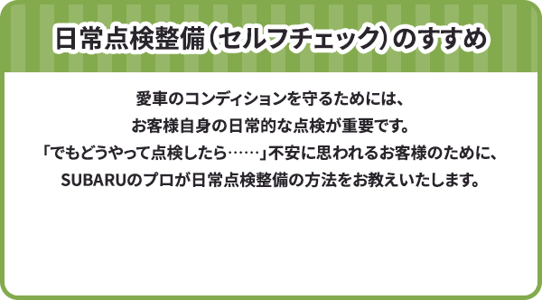 日常点検整備（セルフチェック）のすすめ 愛車のコンディションを守るためには、お客様自身の日常的な点検が重要です。「でもどうやって点検したら……」不安に思われるお客様のために、SUBARUのプロが日常点検整備の方法をお教えいたします。