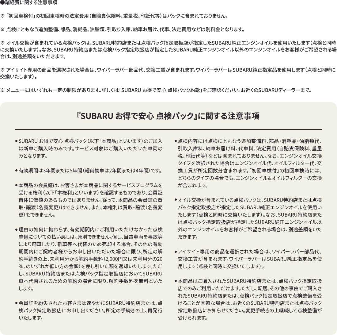 ●諸経費に関する注意事項※ 「初回車検付」の初回車検時の法定費用（自賠責保険料、重量税、印紙代等）はパックに含まれておりません。※ 点検にともなう追加整備、部品、消耗品、油脂類、引取り入庫、納車お届け、代車、法定費用などは別料金となります。※ オイル交換が含まれている点検パックは、SUBARU特約店または点検パック指定取扱店が指定したSUBARU純正エンジンオイルを使用いたします（点検と同時に交換いたします）。なお、SUBARU特約店または点検パック指定取扱店が指定したSUBARU純正エンジンオイル以外のエンジンオイルをお客様がご希望される場合は、別途差額をいただきます。※ アイサイト専用の商品を選択された場合は、ワイパーラバー部品代、交換工賃が含まれます。ワイパーラバーはSUBARU純正指定品を使用します（点検と同時に交換いたします）。※ メニューにはいずれも一定の制限があります。詳しくは「SUBARU お得で安心 点検パック約款」をご確認ください。お近くのSUBARUディーラーまで。『SUBARU お得で安心 点検パック』に関する注意事項
