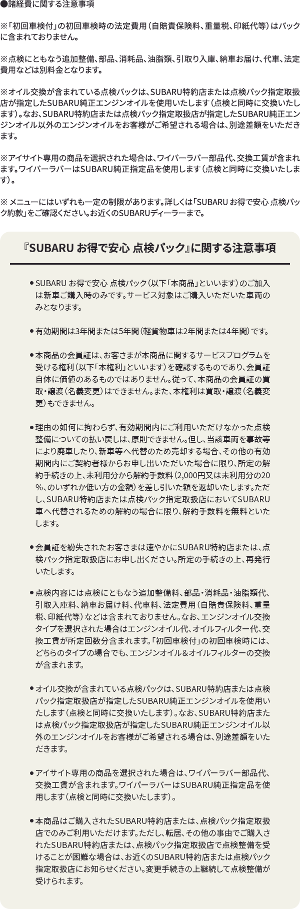 ●諸経費に関する注意事項※ 「初回車検付」の初回車検時の法定費用（自賠責保険料、重量税、印紙代等）はパックに含まれておりません。※ 点検にともなう追加整備、部品、消耗品、油脂類、引取り入庫、納車お届け、代車、法定費用などは別料金となります。※ オイル交換が含まれている点検パックは、SUBARU特約店または点検パック指定取扱店が指定したSUBARU純正エンジンオイルを使用いたします（点検と同時に交換いたします）。なお、SUBARU特約店または点検パック指定取扱店が指定したSUBARU純正エンジンオイル以外のエンジンオイルをお客様がご希望される場合は、別途差額をいただきます。※ アイサイト専用の商品を選択された場合は、ワイパーラバー部品代、交換工賃が含まれます。ワイパーラバーはSUBARU純正指定品を使用します（点検と同時に交換いたします）。※ メニューにはいずれも一定の制限があります。詳しくは「SUBARU お得で安心 点検パック約款」をご確認ください。お近くのSUBARUディーラーまで。『SUBARU お得で安心 点検パック』に関する注意事項