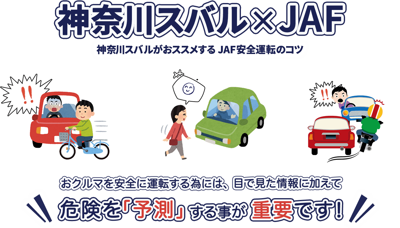 神奈川スバル×JAF 神奈川スバルがおススメする 安全運転のコツ おクルマを安全に運転する為には、目で見た情報に加えて危険を「予測」する事が重要です！