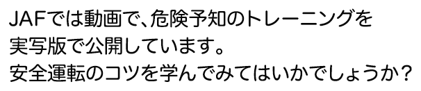 JAFでは動画で、危険予知のトレーニングを実写版で公開しています。安全運転のコツを学んでみてはいかでしょうか？