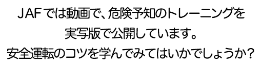 JAFでは動画で、危険予知のトレーニングを実写版で公開しています。安全運転のコツを学んでみてはいかでしょうか？