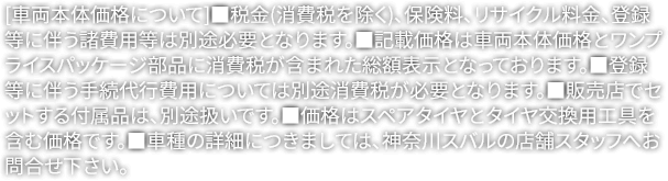 [車両本体価格について]■税金(消費税を除く)、保険料、リサイクル料金、登録等に伴う諸費用等は別途必要となります。■記載価格は車両本体価格とワンプライスパッケージ部品に消費税が含まれた総額表示となっております。■登録等に伴う手続代行費用については別途消費税が必要となります。■販売店でセットする付属品は、別途扱いです。■価格はスペアタイヤとタイヤ交換用工具を含む価格です。■車種の詳細につきましては、神奈川スバルの店舗スタッフへお問合せ下さい。