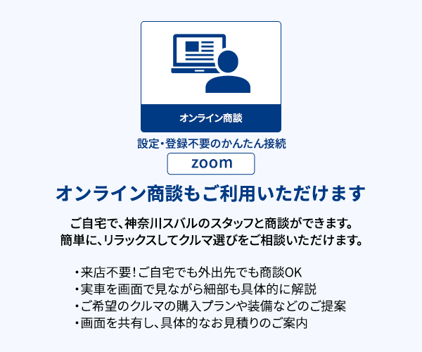 オンライン商談もご利用いただけます ご自宅で、神奈川スバルのスタッフと商談ができます。簡単に、リラックスしてクルマ選びをご相談いただけます。・来店不要！ご自宅でも外出先でも商談OK・実車を画面で見ながら細部も具体的に解説・ご希望のクルマの購入プランや装備などのご提案・画面を共有し、具体的なお見積りのご案内 設定・登録不要のかんたん接続 zoom