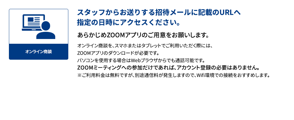 スタッフからお送りする招待メールに記載のURLへ指定の日時にアクセスください。あらかじめZOOMアプリのご用意をお願いします。オンライン商談を、スマホまたはタブレットでご利用いただく際には、ZOOMアプリのダウンロードが必要です。パソコンを使用する場合はWebブラウザからでも通話可能です。ZOOMミーティングへの参加だけであれば、アカウント登録の必要はありません。※ご利用料金は無料ですが、別途通信料が発生しますので、Wifi環境での接続をおすすめします。