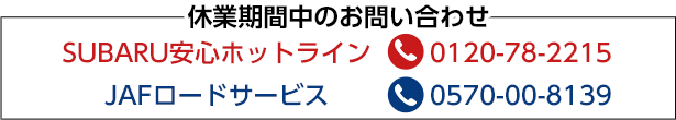 休業期間中のお問い合わせ SUBARU安心ホットライン 0120-78-2215 JAFロードサービス 0570-00-8139