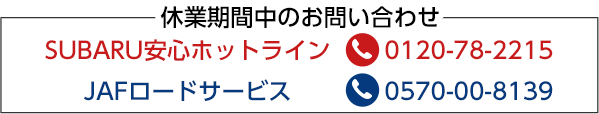 休業期間中のお問い合わせ SUBARU安心ホットライン 0120-78-2215 JAFロードサービス 0570-00-8139