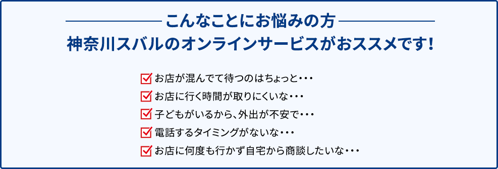 こんなことにお悩みの方 神奈川スバルのオンラインサービスがおススメです！ お店が混んでて待つのはちょっと・・・ お店に行く時間が取りにくいな・・・ 子どもがいるから、外出が不安で・・・ 電話するタイミングがないな・・・ お店に何度も行かず自宅から商談したいな・・・ 