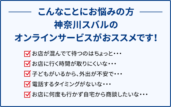 こんなことにお悩みの方 神奈川スバルのオンラインサービスがおススメです！ お店が混んでて待つのはちょっと・・・ お店に行く時間が取りにくいな・・・ 子どもがいるから、外出が不安で・・・ 電話するタイミングがないな・・・ お店に何度も行かず自宅から商談したいな・・・ 