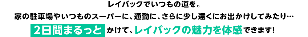 レイバックでいつもの道を。家の駐車場やいつものスーパーに、通勤に、さらに少し遠くにお出かけしてみたり…2日間まるっとかけて、レイバックの魅力を体感できます！