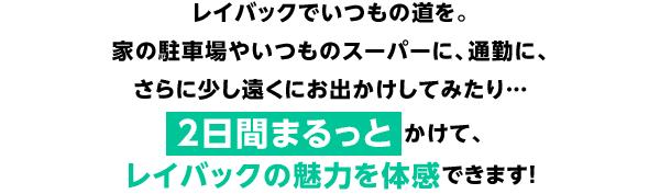レイバックでいつもの道を。家の駐車場やいつものスーパーに、通勤に、さらに少し遠くにお出かけしてみたり…2日間まるっとかけて、レイバックの魅力を体感できます！