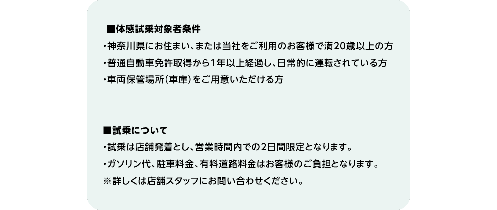 ■体感試乗対象者条件・神奈川県にお住まい、または当社をご利用のお客様で満20歳以上の方・普通自動車免許取得から1年以上経過し、日常的に運転されている方・車両保管場所（車庫）をご用意いただける方■試乗について・試乗は店舗発着とし、営業時間内での2日間限定となります。・ガソリン代、駐車料金、有料道路料金はお客様のご負担となります。※詳しくは店舗スタッフにお問い合わせください。