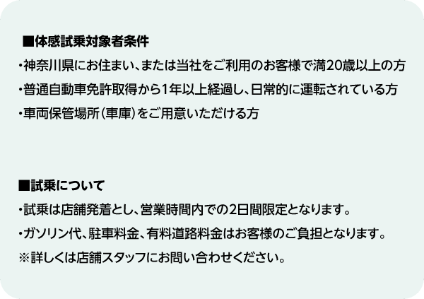■体感試乗対象者条件・神奈川県にお住まい、または当社をご利用のお客様で満20歳以上の方・普通自動車免許取得から1年以上経過し、日常的に運転されている方・車両保管場所（車庫）をご用意いただける方■試乗について・試乗は店舗発着とし、営業時間内での2日間限定となります。・ガソリン代、駐車料金、有料道路料金はお客様のご負担となります。※詳しくは店舗スタッフにお問い合わせください。
