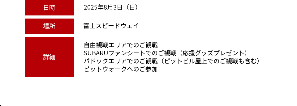 日時：2025年8月3日（日） 場所：富士スピードウェイ 詳細：自由観戦エリアでのご観戦・SUBARUファンシートでのご観戦（応援グッズプレゼント）・パドックエリアでのご観戦（ピットビル屋上でのご観戦も含む）・ピットウォークへのご参加※お車でご来場のお客様は、別途駐車料金が必要です。※現地集合が可能な方に限ります。※今回のレースはレース方式が変更になる為、8/3に山内選手が走らない場合がございます。ご了承ください。