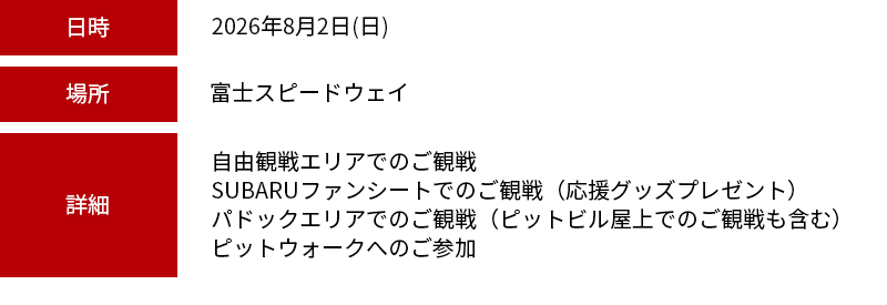 日時：2026年8月2日（日） 場所：富士スピードウェイ 詳細：自由観戦エリアでのご観戦・SUBARUファンシートでのご観戦（応援グッズプレゼント）・パドックエリアでのご観戦（ピットビル屋上でのご観戦も含む）・ピットウォークへのご参加※お車でご来場のお客様は、別途駐車料金が必要です。※現地集合が可能な方に限ります。