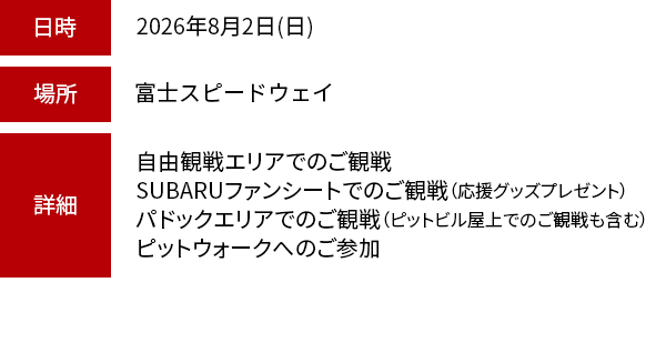 日時：2026年8月2日（日） 場所：富士スピードウェイ 詳細：自由観戦エリアでのご観戦・SUBARUファンシートでのご観戦（応援グッズプレゼント）・パドックエリアでのご観戦（ピットビル屋上でのご観戦も含む）・ピットウォークへのご参加※お車でご来場のお客様は、別途駐車料金が必要です。※現地集合が可能な方に限ります。