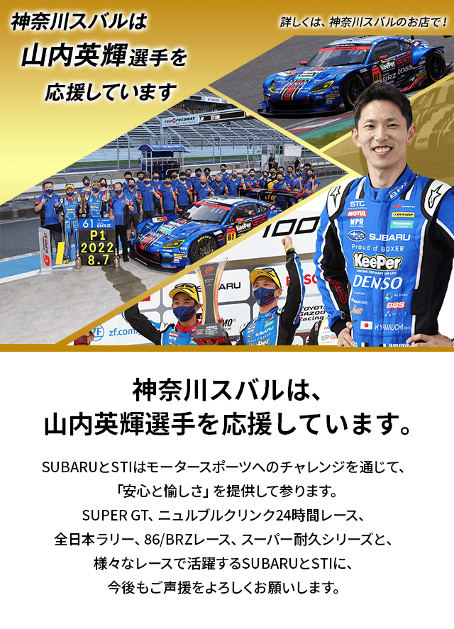 神奈川スバルは、山内英輝選手を応援しています。SUBARUとSTIはモータースポーツへのチャレンジを通じて、「安心と愉しさ」を提供して参ります。SUPER GT、ニュルブルクリンク24時間レース、全日本ラリー、86/BRZレース、スーパー耐久シリーズと、様々なレースで活躍するSUBARUとSTIに、今後もご声援をよろしくお願いします。