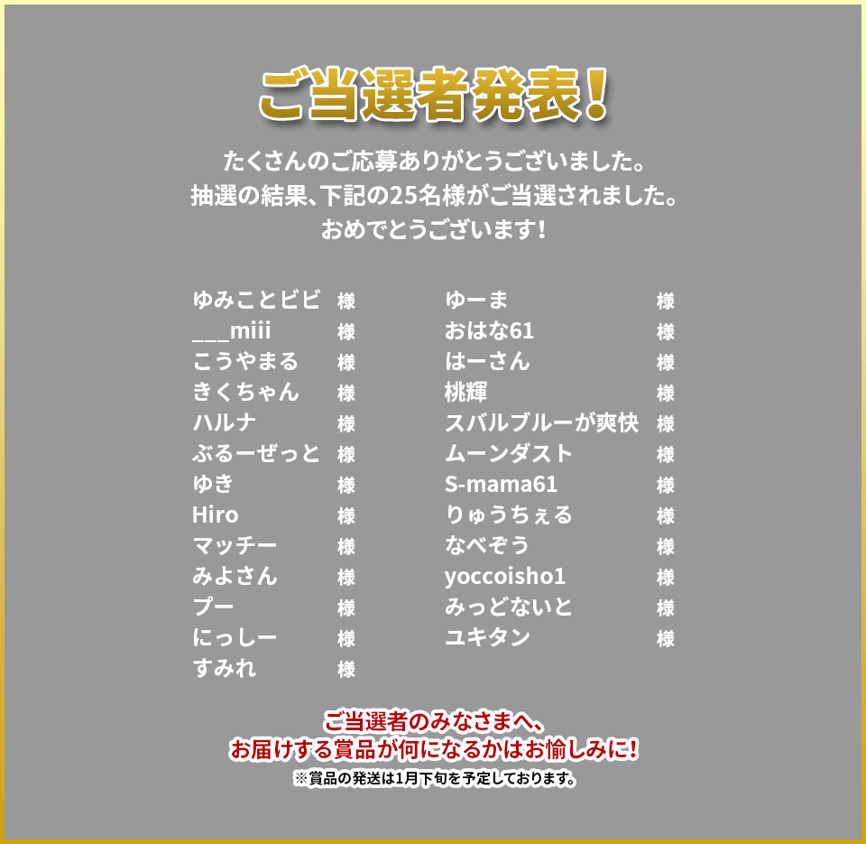 ご当選者発表！たくさんのご応募ありがとうございました。抽選の結果、下記の25名様がご当選されました。おめでとうございます！