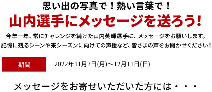 思い出の写真で！熱い言葉で！山内選手にメッセージを送ろう！シリーズチャンピオンを獲得した山内英輝選手に、メッセージをお願いします。お祝いや来シーズンに向けての声援など、皆さまの声をお聞かせください！期間 2022年11月7(月)～12月11日(日)