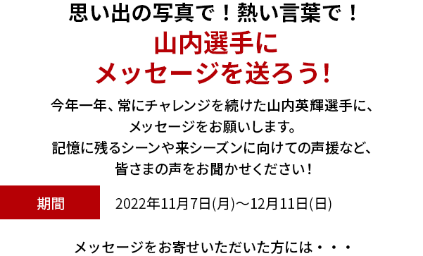 思い出の写真で！熱い言葉で！山内選手にメッセージを送ろう！シリーズチャンピオンを獲得した山内英輝選手に、メッセージをお願いします。お祝いや来シーズンに向けての声援など、皆さまの声をお聞かせください！期間 2022年11月7(月)～12月11日(日)