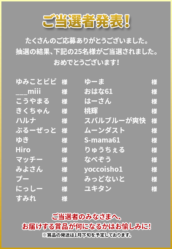 ご当選者発表！たくさんのご応募ありがとうございました。抽選の結果、下記の25名様がご当選されました。おめでとうございます！