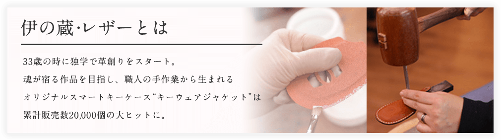 伊の蔵・レザーとは 33歳の時に独学で革創りをスタート。魂が宿る作品を目指し、職人の手作業から生まれるオリジナルスマートキーケース“キーウェアジャケット”は累計販売数20,000個の大ヒットに。