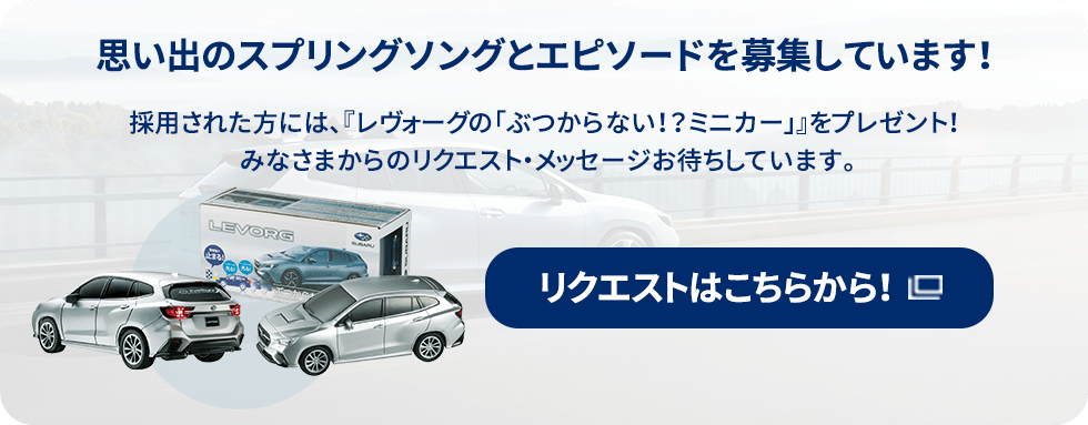 思い出のスプリングソングとエピソードを募集しています！採用された方には、『レヴォーグの「ぶつからない！？ミニカー」』をプレゼント！みなさまからのリクエスト・メッセージお待ちしています。リクエストはこちらから！