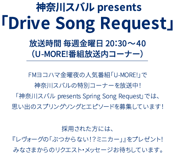 神奈川スバル presents 「Drive Song Request」放送時間 毎週金曜日 20：30～40（U-MORE!番組放送内コーナー）FMヨコハマ金曜夜の人気番組「UMORE!」で神奈川スバルの特別コーナーを放送中！「神奈川スバル presents Drive Song Request」では、思い出のスプリングソングとエピソードを募集しています！採用された方には、『レヴォーグの「ぶつからない！？ミニカー」』をプレゼント！みなさまからのリクエスト・メッセージお待ちしています。