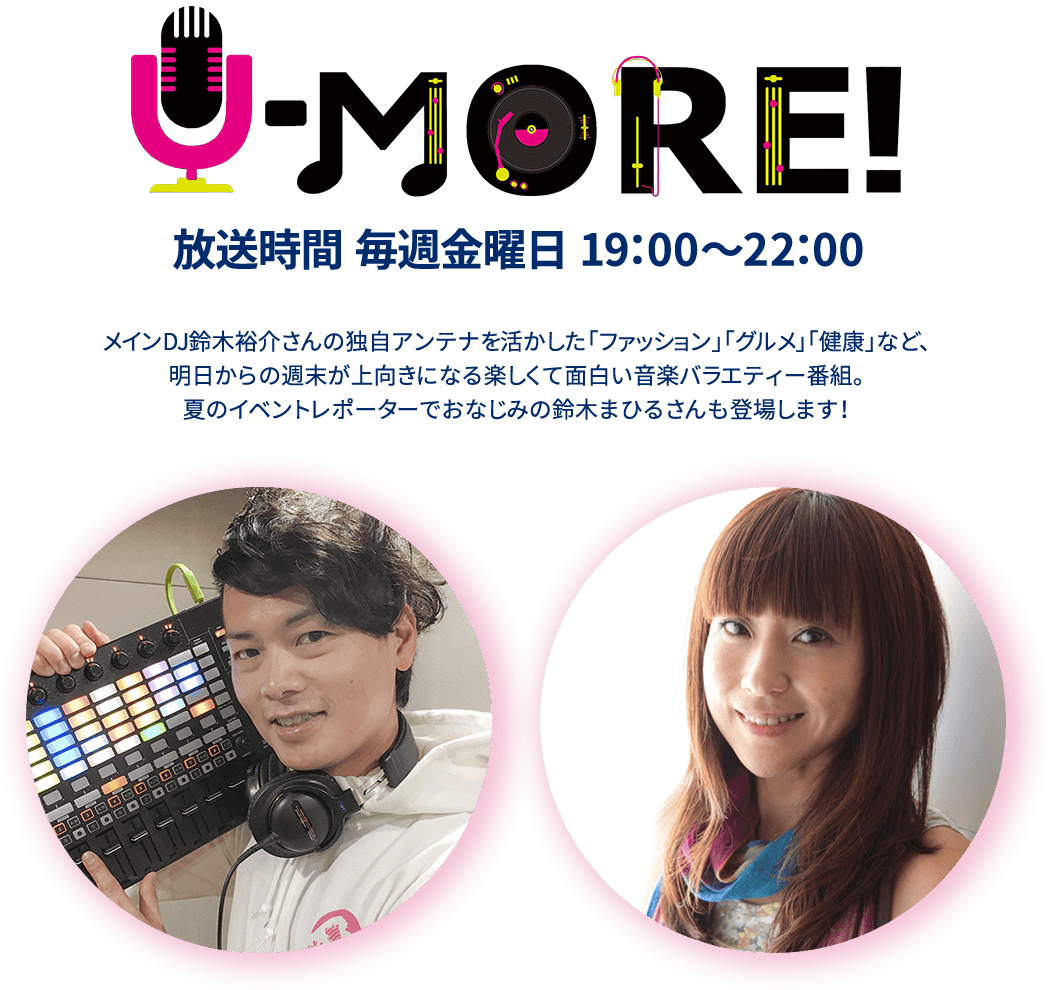 U-MORE!放送時間 毎週金曜日 19：00～22：00メインDJ鈴木裕介さんの独自アンテナを活かした「ファッション」「グルメ」「健康」など、明日からの週末が上向きになる楽しくて面白い音楽バラエティー番組。夏のイベントレポーターでおなじみの鈴木まひるさんも登場します！