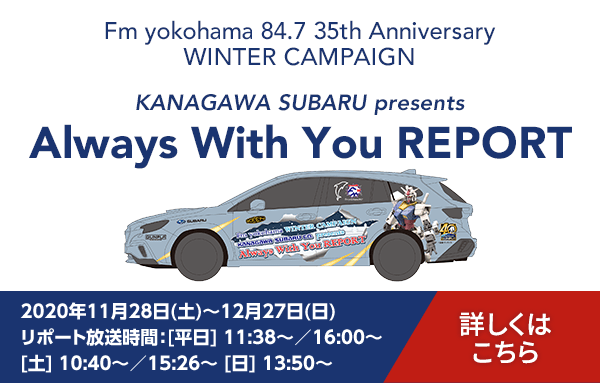 Fm yokohama 84.7 35th Anniversary WINTER CAMPAIGN KANAGAWA SUBARU presents Always With You REPORT 2020年11月28日(土)～12月27日(日) リポート放送時間/[平日] 11:38～／16:00～[土] 10:40～／15:26～ [日] 13:50～ 詳しくはこちら