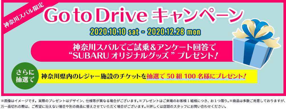 神奈川スバル限定 Go to Driveキャンペーン 2020.10.10 sat - 2020.12.28 mon 神奈川スバルでご試乗＆アンケート回答でプレゼント！ さらに抽選で SUBARUオリジナル「ドリンクホルダーに置ける♪ダストボックス」 神奈川県内のレジャー施設のチケットを抽選で50組100名様にプレゼント！ ※画像はイメージです。実際のプレゼントはデザイン、仕様等が異なる場合がございます。※プレゼントはご来場のお客様1組様につき、お１つ限り。※商品は多数ご用意しておりますが、万一品切れの際は、ご希望に沿えない場合や別の商品に替えさせていただく場合がございます。※詳しくは店頭のスタッフにお問い合わせください。