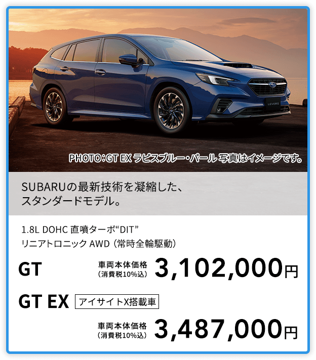 SUBARUの最新技術を凝縮した、スタンダードモデル。PHOTO：GT EX ラピスブルー・パール 写真はイメージです。1.8L DOHC 直噴ターボ“DIT”リニアトロニック AWD （常時全輪駆動）GT 車両本体価格（消費税10%込）3,102,000円 GT EX アイサイトX搭載車 車両本体価格（消費税10%込）3,487,000円