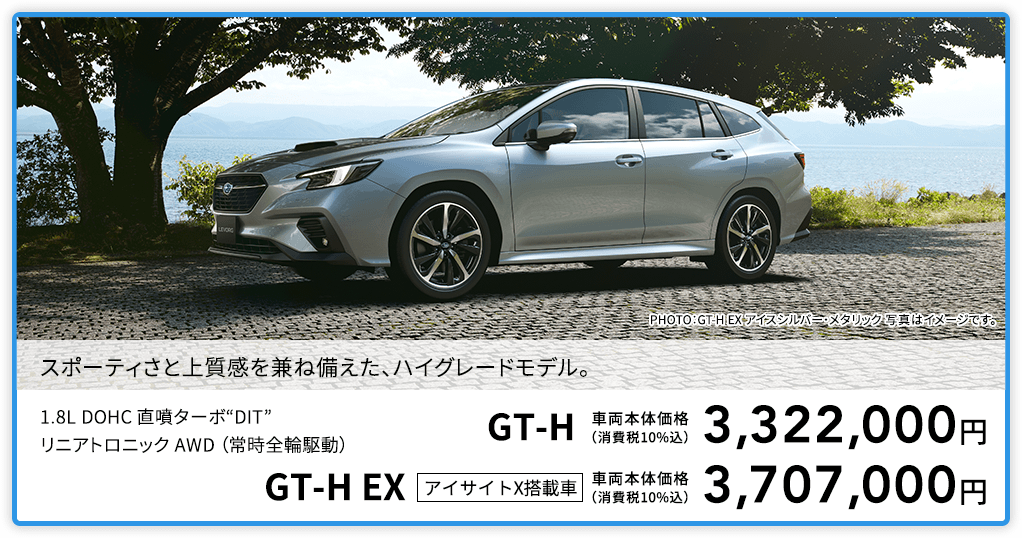 スポーティさと上質感を兼ね備えた、ハイグレードモデル。PHOTO：GT-H EX アイスシルバー・メタリック 写真はイメージです。1.8L DOHC 直噴ターボ“DIT”リニアトロニック AWD （常時全輪駆動）GT-H 車両本体価格（消費税10%込）3,322,000円 GT-H EX アイサイトX搭載車 車両本体価格（消費税10%込）3,707,000円