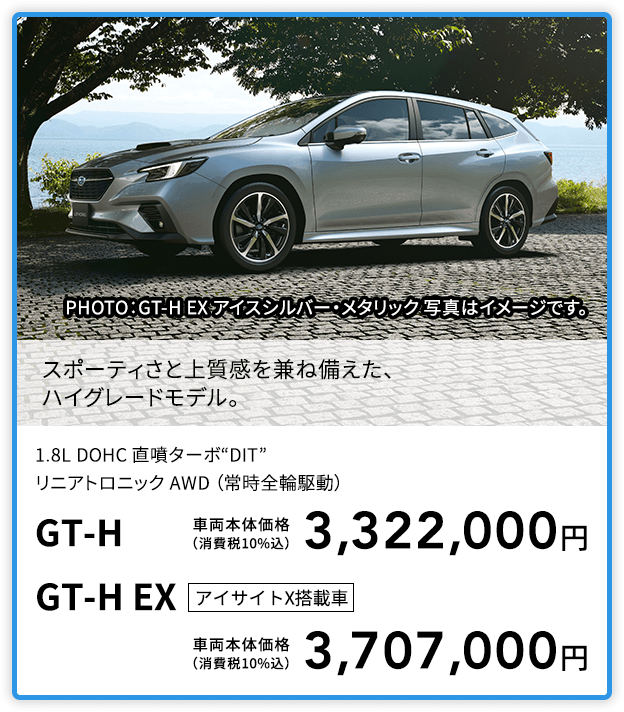 スポーティさと上質感を兼ね備えた、ハイグレードモデル。PHOTO：GT-H EX アイスシルバー・メタリック 写真はイメージです。1.8L DOHC 直噴ターボ“DIT”リニアトロニック AWD （常時全輪駆動）GT-H 車両本体価格（消費税10%込）3,322,000円 GT-H EX アイサイトX搭載車 車両本体価格（消費税10%込）3,707,000円